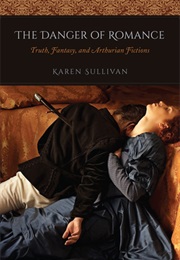 The Danger of Romance: Truth, Fantasy, and Arthurian Fictions (Karen Sullivan)